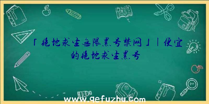 「绝地求生无限黑号禁网」|便宜的绝地求生黑号